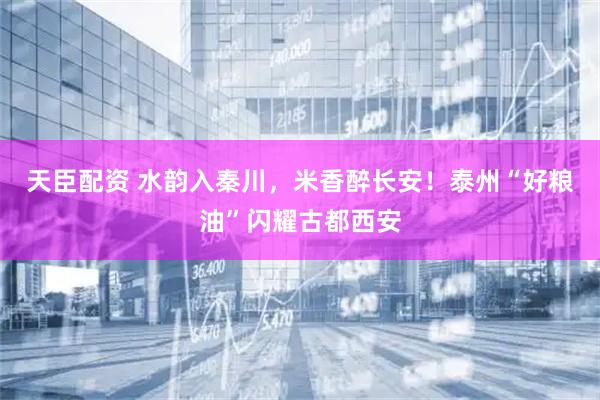 天臣配资 水韵入秦川，米香醉长安！泰州“好粮油”闪耀古都西安