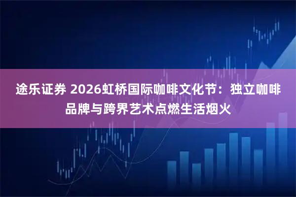 途乐证券 2026虹桥国际咖啡文化节：独立咖啡品牌与跨界艺术点燃生活烟火