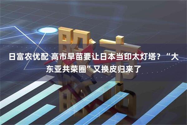 日富农优配 高市早苗要让日本当印太灯塔？“大东亚共荣圈”又换皮归来了