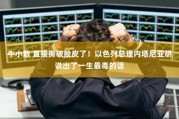 牛小散 直接撕破脸皮了！以色列总理内塔尼亚胡说出了一生最毒的话