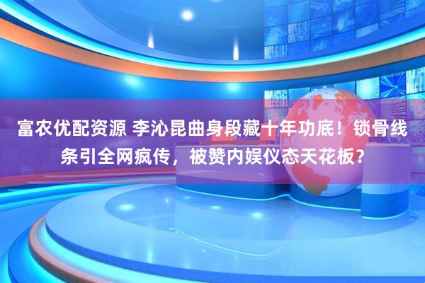 富农优配资源 李沁昆曲身段藏十年功底！锁骨线条引全网疯传，被赞内娱仪态天花板？