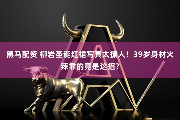 黑马配资 柳岩圣诞红裙写真太撩人！39岁身材火辣靠的竟是这招？