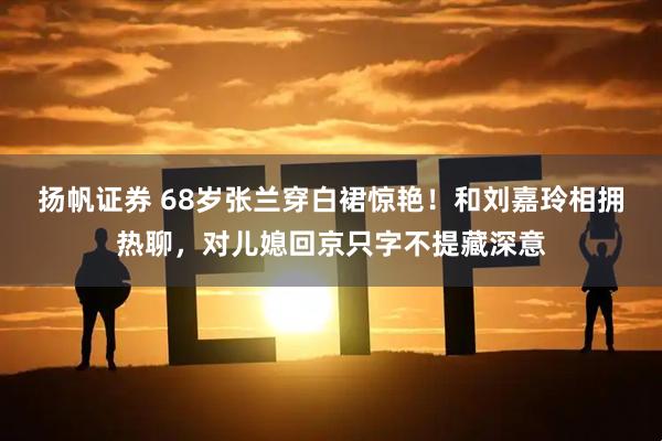 扬帆证券 68岁张兰穿白裙惊艳！和刘嘉玲相拥热聊，对儿媳回京只字不提藏深意