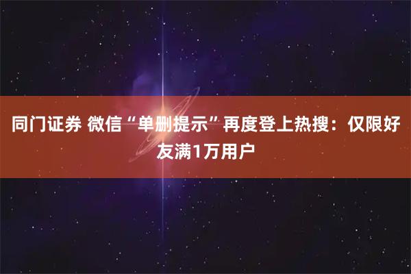 同门证券 微信“单删提示”再度登上热搜：仅限好友满1万用户