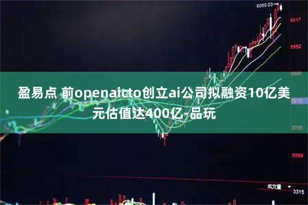 盈易点 前openaicto创立ai公司拟融资10亿美元估值达400亿-品玩